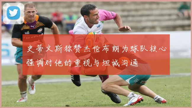 史蒂文斯称赞杰伦布朗为球队核心强调对他的重视与坦诚沟通